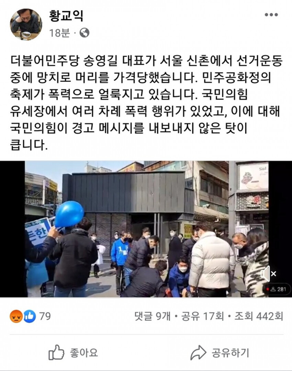 황교익 
<br><br>18분 0 
<br><br>더불어 민주당 송영길 대표가 서울 신촌에서 선거운동 
<br><br>중에 망치로 머리를 가격당했습니다. 민주공화정의 
<br><br>축제가 폭력으로 얼룩지고 있습니다. 국민의힘 
<br><br>유세장에서 여러 차례 폭력 행위가 있었고, 이에 대해 
<br><br>국민의힘이 경고 메시지를 내보내지 않은 탓이 
<br><br>큽니다. 
<br><br>,1卍七尠 쑤- 
<br><br>㉩079 
<br><br>좋아요 
<br><br>업. 
<br><br>• 281 
<br><br>댓글 9개 • 공유 17회 • 조회 442회 
<br><br>공유하기 